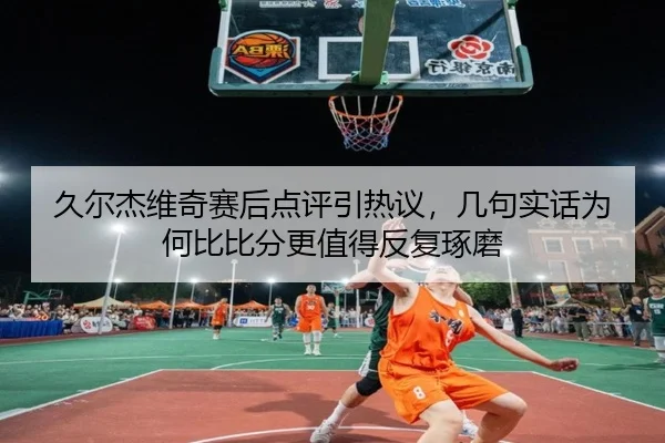 久尔杰维奇赛后点评引热议，几句实话为何比比分更值得反复琢磨